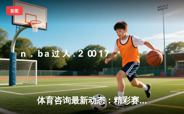 体育咨询最新动态：精彩赛事回顾