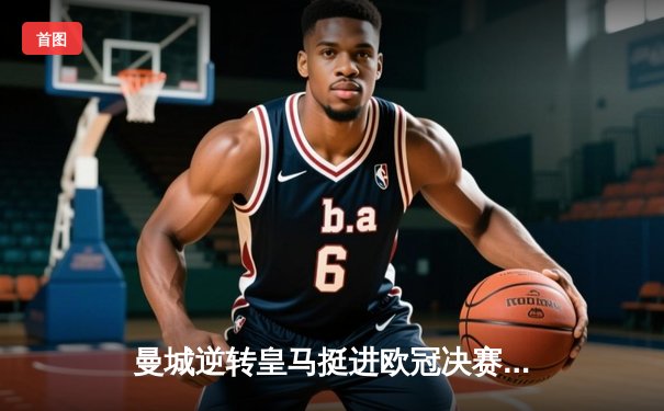 曼城逆转皇马挺进欧冠决赛 哈兰德梅开二度导演惊天逆转