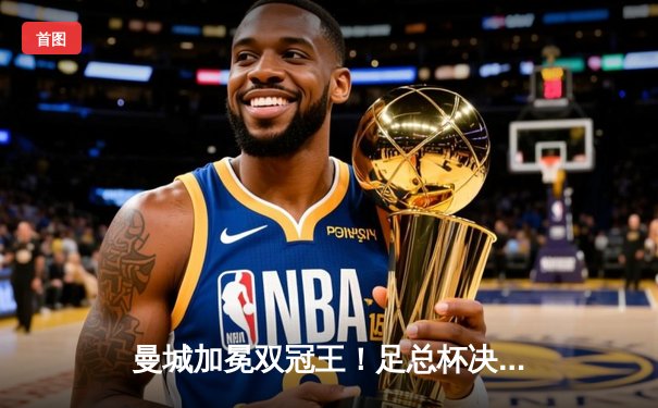 曼城加冕双冠王！足总杯决赛力克曼联，福登闪耀温布利