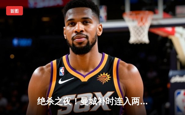 绝杀之夜！曼城补时连入两球逆转热刺，哈兰德双响锁定胜局