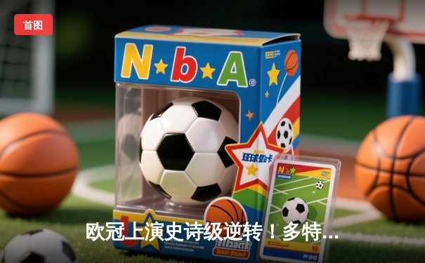 欧冠上演史诗级逆转！多特蒙德3-2绝杀巴黎，桑乔独造两球主宰伊杜纳信号公园